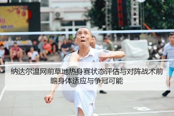纳达尔温网前草地热身赛状态评估与对阵战术前瞻身体适应与争冠可能
